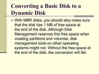 Converting a Basic Disk to a
Dynamic Disk
 With MBR disks, you should also make sure
that the disk has 1 MB of free space at
the end of the disk. Although Disk
Management reserves this free space when
creating partitions and volumes, disk
management tools on other operating
systems might not. Without the free space at
the end of the disk, the conversion will fail.
 