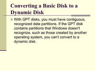 Converting a Basic Disk to a
Dynamic Disk
 With GPT disks, you must have contiguous,
recognized data partitions. If the GPT disk
contains partitions that Windows doesn't
recognize, such as those created by another
operating system, you can't convert to a
dynamic disk.
 