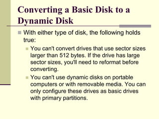 Converting a Basic Disk to a
Dynamic Disk
 With either type of disk, the following holds
true:
 You can't convert drives that use sector sizes
larger than 512 bytes. If the drive has large
sector sizes, you'll need to reformat before
converting.
 You can't use dynamic disks on portable
computers or with removable media. You can
only configure these drives as basic drives
with primary partitions.
 