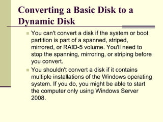 Converting a Basic Disk to a
Dynamic Disk
 You can't convert a disk if the system or boot
partition is part of a spanned, striped,
mirrored, or RAID-5 volume. You'll need to
stop the spanning, mirroring, or striping before
you convert.
 You shouldn't convert a disk if it contains
multiple installations of the Windows operating
system. If you do, you might be able to start
the computer only using Windows Server
2008.
 
