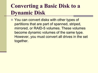 Converting a Basic Disk to a
Dynamic Disk
 You can convert disks with other types of
partitions that are part of spanned, striped,
mirrored, or RAID-5 volumes. These volumes
become dynamic volumes of the same type.
However, you must convert all drives in the set
together.
 