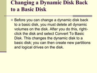 Changing a Dynamic Disk Back
to a Basic Disk
 Before you can change a dynamic disk back
to a basic disk, you must delete all dynamic
volumes on the disk. After you do this, right-
click the disk and select Convert To Basic
Disk. This changes the dynamic disk to a
basic disk; you can then create new partitions
and logical drives on the disk.
 