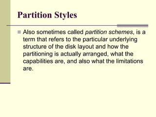 Partition Styles
 Also sometimes called partition schemes, is a
term that refers to the particular underlying
structure of the disk layout and how the
partitioning is actually arranged, what the
capabilities are, and also what the limitations
are.
 
