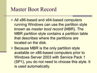 Master Boot Record
 All x86-based and x64-based computers
running Windows can use the partition style
known as master boot record (MBR). The
MBR partition style contains a partition table
that describes where the partitions are
located on the disk.
 Because MBR is the only partition style
available on x86-based computers prior to
Windows Server 2003 with Service Pack 1
(SP1), you do not need to choose this style. It
is used automatically.
 