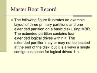 Master Boot Record
 The following figure illustrates an example
layout of three primary partitions and one
extended partition on a basic disk using MBR.
The extended partition contains four
extended logical drives within it. The
extended partition may or may not be located
at the end of the disk, but it is always a single
contiguous space for logical drives 1-n.
 