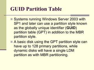 GUID Partition Table
 Systems running Windows Server 2003 with
SP1 and later can use a partition style known
as the globally unique identifier (GUID)
partition table (GPT) in addition to the MBR
partition style.
 A basic disk using the GPT partition style can
have up to 128 primary partitions, while
dynamic disks will have a single LDM
partition as with MBR partitioning.
 