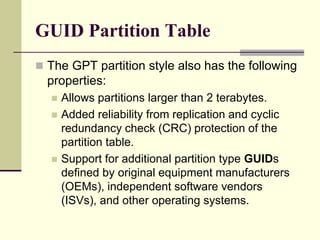 GUID Partition Table
 The GPT partition style also has the following
properties:
 Allows partitions larger than 2 terabytes.
 Added reliability from replication and cyclic
redundancy check (CRC) protection of the
partition table.
 Support for additional partition type GUIDs
defined by original equipment manufacturers
(OEMs), independent software vendors
(ISVs), and other operating systems.
 