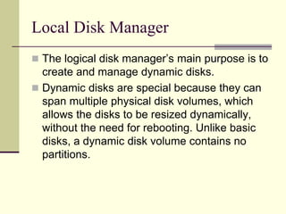 Local Disk Manager
 The logical disk manager’s main purpose is to
create and manage dynamic disks.
 Dynamic disks are special because they can
span multiple physical disk volumes, which
allows the disks to be resized dynamically,
without the need for rebooting. Unlike basic
disks, a dynamic disk volume contains no
partitions.
 