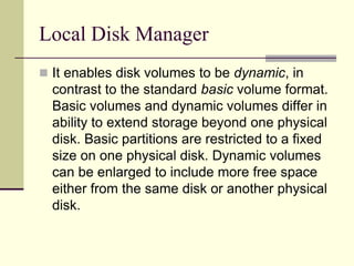 Local Disk Manager
 It enables disk volumes to be dynamic, in
contrast to the standard basic volume format.
Basic volumes and dynamic volumes differ in
ability to extend storage beyond one physical
disk. Basic partitions are restricted to a fixed
size on one physical disk. Dynamic volumes
can be enlarged to include more free space
either from the same disk or another physical
disk.
 