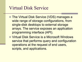 Virtual Disk Service
 The Virtual Disk Service (VDS) manages a
wide range of storage configurations, from
single-disk desktops to external storage
arrays. The service exposes an application
programming interface (API).
 Virtual Disk Service is a Microsoft Windows
service that performs query and configuration
operations at the request of end users,
scripts, and applications.
 