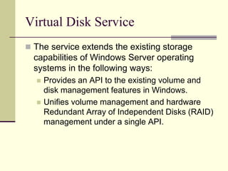 Virtual Disk Service
 The service extends the existing storage
capabilities of Windows Server operating
systems in the following ways:
 Provides an API to the existing volume and
disk management features in Windows.
 Unifies volume management and hardware
Redundant Array of Independent Disks (RAID)
management under a single API.
 