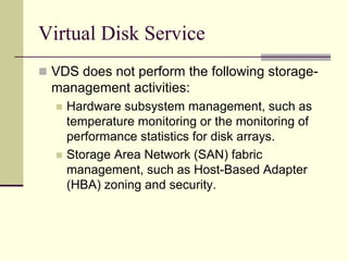 Virtual Disk Service
 VDS does not perform the following storage-
management activities:
 Hardware subsystem management, such as
temperature monitoring or the monitoring of
performance statistics for disk arrays.
 Storage Area Network (SAN) fabric
management, such as Host-Based Adapter
(HBA) zoning and security.
 
