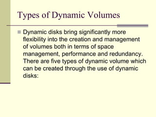 Types of Dynamic Volumes
 Dynamic disks bring significantly more
flexibility into the creation and management
of volumes both in terms of space
management, performance and redundancy.
There are five types of dynamic volume which
can be created through the use of dynamic
disks:
 