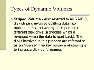 Types of Dynamic Volumes
 Striped Volume - Also referred to as RAID 0,
disk striping involves splitting data into
multiple parts and writing each part to a
different disk drive (a process which is
reversed when the data is read back). The
disks involved in this process are referred to
as a stripe set. The key purpose of striping is
to increase disk performance.
 