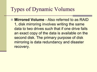 Types of Dynamic Volumes
 Mirrored Volume - Also referred to as RAID
1, disk mirroring involves writing the same
data to two drives such that if one drive fails
an exact copy of the data is available on the
second disk. The primary purpose of disk
mirroring is data redundancy and disaster
recovery.
 