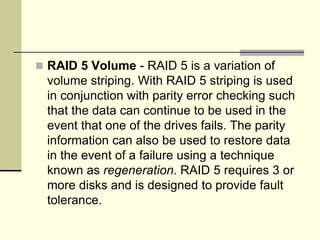  RAID 5 Volume - RAID 5 is a variation of
volume striping. With RAID 5 striping is used
in conjunction with parity error checking such
that the data can continue to be used in the
event that one of the drives fails. The parity
information can also be used to restore data
in the event of a failure using a technique
known as regeneration. RAID 5 requires 3 or
more disks and is designed to provide fault
tolerance.
 
