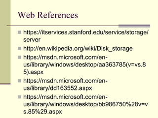 Web References
 https://itservices.stanford.edu/service/storage/
server
 http://en.wikipedia.org/wiki/Disk_storage
 https://msdn.microsoft.com/en-
us/library/windows/desktop/aa363785(v=vs.8
5).aspx
 https://msdn.microsoft.com/en-
us/library/dd163552.aspx
 https://msdn.microsoft.com/en-
us/library/windows/desktop/bb986750%28v=v
s.85%29.aspx
 