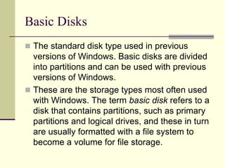 Basic Disks
 The standard disk type used in previous
versions of Windows. Basic disks are divided
into partitions and can be used with previous
versions of Windows.
 These are the storage types most often used
with Windows. The term basic disk refers to a
disk that contains partitions, such as primary
partitions and logical drives, and these in turn
are usually formatted with a file system to
become a volume for file storage.
 