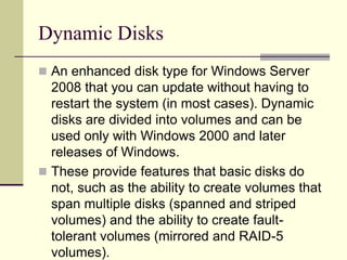 Dynamic Disks
 An enhanced disk type for Windows Server
2008 that you can update without having to
restart the system (in most cases). Dynamic
disks are divided into volumes and can be
used only with Windows 2000 and later
releases of Windows.
 These provide features that basic disks do
not, such as the ability to create volumes that
span multiple disks (spanned and striped
volumes) and the ability to create fault-
tolerant volumes (mirrored and RAID-5
volumes).
 