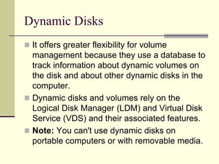 Dynamic Disks
 It offers greater flexibility for volume
management because they use a database to
track information about dynamic volumes on
the disk and about other dynamic disks in the
computer.
 Dynamic disks and volumes rely on the
Logical Disk Manager (LDM) and Virtual Disk
Service (VDS) and their associated features.
 Note: You can't use dynamic disks on
portable computers or with removable media.
 