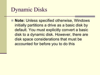 Dynamic Disks
 Note: Unless specified otherwise, Windows
initially partitions a drive as a basic disk by
default. You must explicitly convert a basic
disk to a dynamic disk. However, there are
disk space considerations that must be
accounted for before you to do this
 