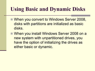Using Basic and Dynamic Disks
 When you convert to Windows Server 2008,
disks with partitions are initialized as basic
disks.
 When you install Windows Server 2008 on a
new system with unpartitioned drives, you
have the option of initializing the drives as
either basic or dynamic.
 