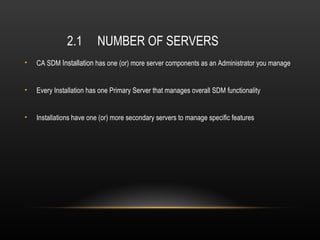 2.1        NUMBER OF SERVERS
•   CA SDM Installation has one (or) more server components as an Administrator you manage


•   Every Installation has one Primary Server that manages overall SDM functionality


•   Installations have one (or) more secondary servers to manage specific features
 