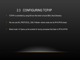 2.3 CONFIGURING TCP/IP
•   TCP/IP is controlled by using NX.env file which is found $NX_Root Directory


•   We can use NX_PROTOCOL_ONLY<Mode> where mode can be IPV4,IPV6,mixed.


•   Mixed mode  Opens up the sockets for slump processes that listen to IPV4 & IPV6
 
