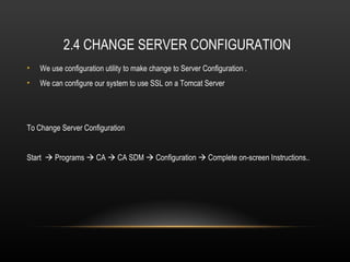 2.4 CHANGE SERVER CONFIGURATION
•   We use configuration utility to make change to Server Configuration .
•   We can configure our system to use SSL on a Tomcat Server




To Change Server Configuration


Start  Programs  CA  CA SDM  Configuration  Complete on-screen Instructions..
 