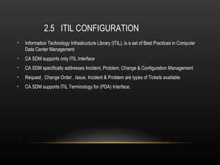 2.5 ITIL CONFIGURATION
•   Information Technology Infrastructure Library (ITIL), is a set of Best Practices in Computer
    Data Center Management
•   CA SDM supports only ITIL Interface
•   CA SDM specifically addresses Incident, Problem, Change & Configuration Management
•   Request , Change Order , Issue, Incident & Problem are types of Tickets available
•   CA SDM supports ITIL Terminology for (PDA) Interface.
 