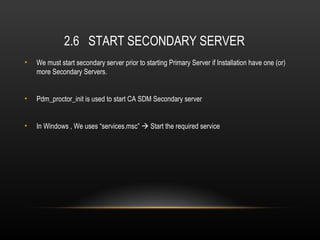 2.6 START SECONDARY SERVER
•   We must start secondary server prior to starting Primary Server if Installation have one (or)
    more Secondary Servers.


•   Pdm_proctor_init is used to start CA SDM Secondary server


•   In Windows , We uses “services.msc”  Start the required service
 
