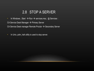 2.8 STOP A SERVER
•   In Windows , Start  Run  services.msc, @ Services :
CA Service Desk Manager  Primary Server
CA Service Desk manager Remote Proctor  Secondary Server


•   In Unix, pdm_halt utility is used to stop server.
 
