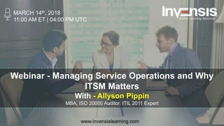 Webinar - Managing Service Operations and Why
ITSM Matters
With - Allyson Pippin
MBA, ISO 20000 Auditor, ITIL 2011 Expert
MARCH 14th, 2018
11:00 AM ET | 04:00 PM UTC
www.invensislearning.com
 