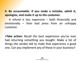4. Be accountable. If you make a mistake, admit it,
apologize, and make it up to the customer.
A refund is less expensive ...