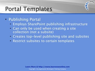 Portal Templates
• Publishing Portal
  • Employs SharePoint publishing infrastructure
  • Can only be used when creating a site
    collection (not a subsite)
  • Creates top-level publishing site and subsites
  • Restrict subsites to certain templates




           Learn More @ http://www.learnnowonline.com
              Copyright © by Application Developers Training Company
 