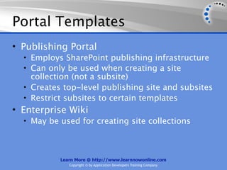 Portal Templates
• Publishing Portal
  • Employs SharePoint publishing infrastructure
  • Can only be used when creating a site
    collection (not a subsite)
  • Creates top-level publishing site and subsites
  • Restrict subsites to certain templates
• Enterprise Wiki
  • May be used for creating site collections




           Learn More @ http://www.learnnowonline.com
              Copyright © by Application Developers Training Company
 