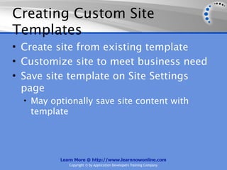 Creating Custom Site
Templates
• Create site from existing template
• Customize site to meet business need
• Save site template on Site Settings
  page
  • May optionally save site content with
   template




          Learn More @ http://www.learnnowonline.com
              Copyright © by Application Developers Training Company
 