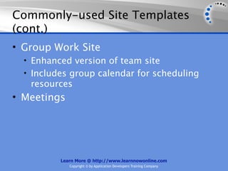 Commonly-used Site Templates
(cont.)
• Group Work Site
  • Enhanced version of team site
  • Includes group calendar for scheduling
   resources
• Meetings




          Learn More @ http://www.learnnowonline.com
             Copyright © by Application Developers Training Company
 