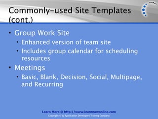 Commonly-used Site Templates
(cont.)
• Group Work Site
  • Enhanced version of team site
  • Includes group calendar for scheduling
   resources
• Meetings
  • Basic, Blank, Decision, Social, Multipage,
   and Recurring



          Learn More @ http://www.learnnowonline.com
             Copyright © by Application Developers Training Company
 