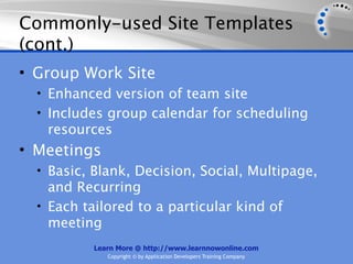 Commonly-used Site Templates
(cont.)
• Group Work Site
  • Enhanced version of team site
  • Includes group calendar for scheduling
   resources
• Meetings
  • Basic, Blank, Decision, Social, Multipage,
    and Recurring
  • Each tailored to a particular kind of
    meeting
           Learn More @ http://www.learnnowonline.com
              Copyright © by Application Developers Training Company
 