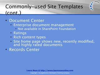 Commonly-used Site Templates
(cont.)
• Document Center
  • Enterprise document management
     • Not available in SharePoint Foundation
  • Ratings
  • Rich content types
  • Site home page shows new, recently modiﬁed,
   and highly rated documents
• Records Center



          Learn More @ http://www.learnnowonline.com
             Copyright © by Application Developers Training Company
 