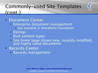 Commonly-used Site Templates
(cont.)
• Document Center
  • Enterprise document management
     • Not available in SharePoint Foundation
  • Ratings
  • Rich content types
  • Site home page shows new, recently modiﬁed,
   and highly rated documents
• Records Center
  • Records management




          Learn More @ http://www.learnnowonline.com
             Copyright © by Application Developers Training Company
 