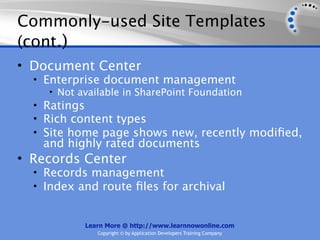 Commonly-used Site Templates
(cont.)
• Document Center
  • Enterprise document management
     • Not available in SharePoint Foundation
  • Ratings
  • Rich content types
  • Site home page shows new, recently modiﬁed,
   and highly rated documents
• Records Center
  • Records management
  • Index and route ﬁles for archival


           Learn More @ http://www.learnnowonline.com
              Copyright © by Application Developers Training Company
 
