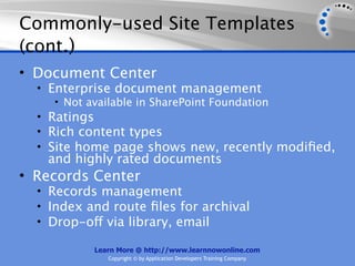 Commonly-used Site Templates
(cont.)
• Document Center
  • Enterprise document management
     • Not available in SharePoint Foundation
  • Ratings
  • Rich content types
  • Site home page shows new, recently modiﬁed,
   and highly rated documents
• Records Center
  • Records management
  • Index and route ﬁles for archival
  • Drop-off via library, email

           Learn More @ http://www.learnnowonline.com
              Copyright © by Application Developers Training Company
 