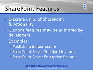 SharePoint Features
• Discrete units of SharePoint
  functionality
• Custom features may be authored by
  developers
• Examples:
  • Publishing infrastructure
  • SharePoint Server Standard features
  • SharePoint Server Enterprise features

          Learn More @ http://www.learnnowonline.com
             Copyright © by Application Developers Training Company
 