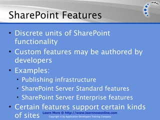 SharePoint Features
• Discrete units of SharePoint
  functionality
• Custom features may be authored by
  developers
• Examples:
   • Publishing infrastructure
   • SharePoint Server Standard features
   • SharePoint Server Enterprise features
• Certain features support certain kinds
           Learn More @ http://www.learnnowonline.com
  of sites     Copyright © by Application Developers Training Company
 