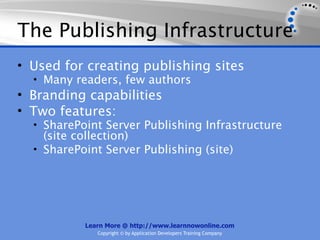 The Publishing Infrastructure
• Used for creating publishing sites
  • Many readers, few authors
• Branding capabilities
• Two features:
  • SharePoint Server Publishing Infrastructure
    (site collection)
  • SharePoint Server Publishing (site)




           Learn More @ http://www.learnnowonline.com
              Copyright © by Application Developers Training Company
 