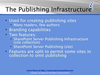 The Publishing Infrastructure
• Used for creating publishing sites
  • Many readers, few authors
• Branding capabilities
• Two features:
  • SharePoint Server Publishing Infrastructure
    (site collection)
  • SharePoint Server Publishing (site)
• Features are split to permit some sites in
  collection to omit publishing


           Learn More @ http://www.learnnowonline.com
              Copyright © by Application Developers Training Company
 