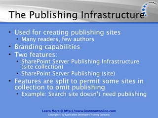 The Publishing Infrastructure
• Used for creating publishing sites
  • Many readers, few authors
• Branding capabilities
• Two features:
  • SharePoint Server Publishing Infrastructure
    (site collection)
  • SharePoint Server Publishing (site)
• Features are split to permit some sites in
  collection to omit publishing
  • Example: Search site doesn’t need publishing


           Learn More @ http://www.learnnowonline.com
              Copyright © by Application Developers Training Company
 