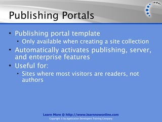Publishing Portals
• Publishing portal template
  • Only available when creating a site collection
• Automatically activates publishing, server,
  and enterprise features
• Useful for:
  • Sites where most visitors are readers, not
    authors




           Learn More @ http://www.learnnowonline.com
              Copyright © by Application Developers Training Company
 